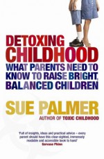 Detoxing Childhood: What Parents Need To Know To Raise Happy, Successful Children - Sue Palmer