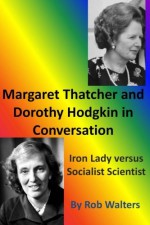 Margaret Thatcher and Dorothy Hodgkin in Conversation: : Iron Lady Versus Socialist Scientist - Rob Walters