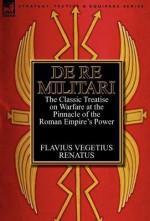 de Re Militari (Concerning Military Affairs): The Classic Treatise on Warfare at the Pinnacle of the Roman Empire's Power - Flavius Vegetius Renatus