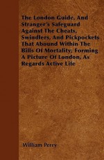 The London Guide, and Stranger's Safeguard Against the Cheats, Swindlers, and Pickpockets That Abound Within the Bills of Mortality; Forming a Picture - William Perry