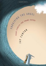 Forgiving the Angel: Four Stories for Franz Kafka - Jay Cantor