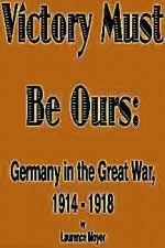 Victory Must Be Ours: Germany in the Great War, 1914-1918 - Laurence Moyer