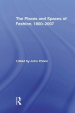 The Places and Spaces of Fashion 1800-2007 (Routledge Research in Cultural and Media Studies) - John Potvin