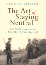 The Art of Staying Neutral: The Netherlands in the First World War, 1914-1918 - Maartje Abbenhuis