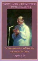 Troubadours, Trumpeters, Troubled Makers: Lyricism, Nationalism, and Hybridity in China and Its Others - Gregory B. Lee, Rey Chow, Harry Harootunian