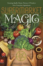 Supermarket Magic: Creating Spells, Brews, Potions & Powders from Everyday Ingredients - Michael Furie