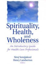 Spirituality, Health, and Wholeness: An Introductory Guide for Health Care Professionals - Siroj Sorajjakool