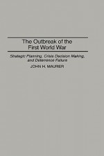 The Outbreak of the First World War: Strategic Planning, Crisis Decision Making, and Deterrence Failure - John H. Maurer