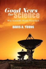 Good News for Science: Why Scientific Minds Need God - Davis A. Young