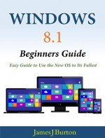 Windows 8.1 Beginners Guide: Easy Guide to Use the New OS to Its Fullest - James J Burton