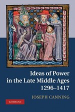 Ideas of Power in the Late Middle Ages, 1296-1417 - Joseph Canning