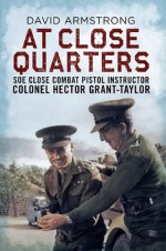 At Close Quarters: SOE Close Combat Pistol Instructor Colonel Hector Grant-Taylor - David Armstrong