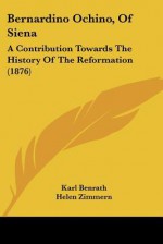 Bernardino Ochino, of Siena: A Contribution Towards the History of the Reformation (1876) - Karl Benrath, William Arthur, Helen Zimmern