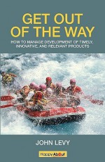 Get out of the Way: How to Manage Development of Timely, Innovative and Relevant Products - John Levy