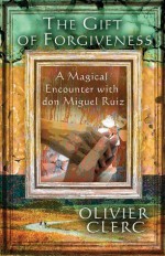 The Gift of Forgiveness: A Magical Encounter with don Miguel Ruiz - Olivier Clerc