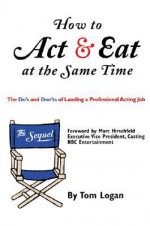 How to Act & Eat at the Same Time: The Sequel: The Do's and Don'ts of Landing a Professional Acting Job - Tom Logan