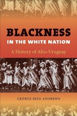 Blackness in the White Nation: A History of Afro-Uruguay - George Reid Andrews