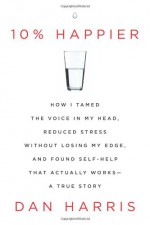 10% Happier: How I Tamed the Voice in My Head, Reduced Stress Without Losing My Edge, and Found Self-Help That Actually Works--A True Story - Dan Harris