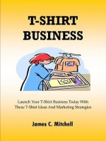 T-Shirt Business ; Launch Your T-Shirt Business Today With These T-Shirt Ideas And Marketing Strategies - James C. Mitchell