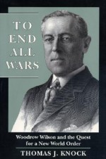 To End All Wars: Woodrow Wilson and the Quest for a New World Order - Thomas J. Knock