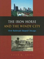 The Iron Horse and the Windy City: How Railroads Shaped Chicago - David Young