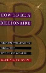 How to Be a Billionaire: Proven Strategies from the Titans of Wealth - Martin Fridson