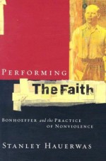 Performing the Faith: Bonhoeffer and the Practice of Nonviolence - Stanley Hauerwas