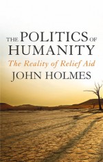 The Politics of Humanity: The Reality of Relief Aid - John Holmes