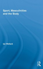 Sport, Masculinities and the Body (Routledge Research in Sport, Culture and Society) - Ian Wellard