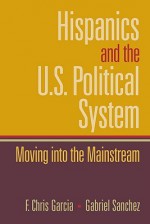 Hispanics and the U.S. Political System: Moving Into the Mainstream - F. Chris Garcia, Gabriel Sanchez