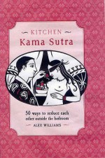 Kitchen Kama Sutra: 50 Ways To Seduce Each Other Outside The Bedroom - Alex Williams