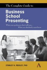 The Complete Guide to Business School Presenting: What Your Professors Don't Tell You... What You Absolutely Must Know - Stanley K. Ridgley