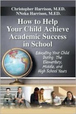 How to Help Your Child Achieve Academic Success in School: Educating Your Child During the Elementary, Middle, And High School Years - Christopher Harrison