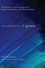 Movements of Grace : The Dynamic Christo-realism of Barth, Bonhoeffer, and the Torrances - Jeff McSwain, Jeremy Begbie