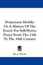 Perpetuum Mobile: Or a History of the Search for Self-Motive Power from the 13th to the 19th Century - Henry Dircks