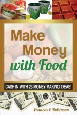 Make Money with Food: Cash in with 23 Money Making Ideas! - Frances Robinson