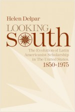 Looking South: The Evolution of Latin Americanist Schloarship in the United States, 1850-1975 - Helen Delpar