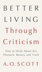 Better Living Through Criticism: How to Think about Art, Pleasure, Beauty, and Truth by Scott, A. O.(February 9, 2016) Hardcover - A. O. Scott