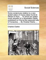 Some Conjectures Relative to a Very Antient Piece of Money Lately Found at Eltham in Kent, ... to Which Are Added Some Remarks on a Dissertation (Lately Published) on Oriuna the Supposed Wife of Carausius, ... by Charles Clarke, ... - Charles Clarke