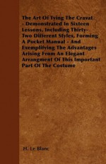 The Art of Tying the Cravat - Demonstrated in Sixteen Lessons, Including Thirty-Two Different Styles, Forming a Pocket Manual - And Exemplifying the A - H. Le Blanc