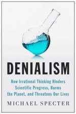 Denialism: How Irrational Thinking Hinders Scientific Progress, Harms the Planet, and Threatens Our Lives - Michael Specter