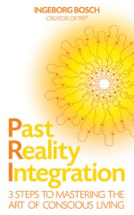 Past Reality Integration: 3 Steps to Mastering the Art of Conscious Living - Ingeborg Bosch