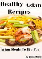 Healthy Asian Recipes With Asian Food From The Asian Cookbook - Asian Meals To Die For (Asian Recipes Asian Cookbook) - Connie Bus, Healthy Recipes