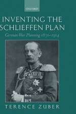 Inventing the Schlieffen Plan: German War Planning 1871-1914 - Terence Zuber