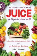 Juice: The Complete Guide to Juicing for Weight Loss, Health and Life - Includes The Juicing Equipment Guide and 97 Delicious Recipes - John Chatham