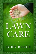 Lawn Care - Everything You Need to Know to Have Perfect Lawn - John Baker