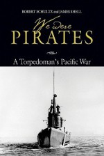 We Were Pirates: A Torpedoman's Pacific War - Robert Schultz, James Shell