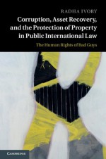 Corruption, Asset Recovery, and the Protection of Property in Public International Law: The Human Rights of Bad Guys - Radha Ivory