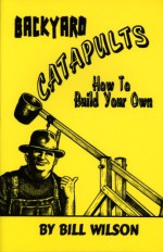 Backyard Catapults: How to Build Your Own - Bill Wilson