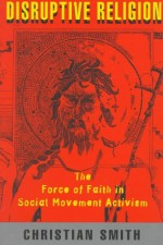 Disruptive Religion: The Force of Faith in Social Movement Activism - Christian Smith